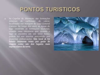  As Capelas de Mármore são formações 
minerais de carbonato de cálcio, 
localizadas nas margens do Lago General 
Carrera. Ao longo dos anos, as águas do 
lago erodiram as formações rochosas, 
criando essas estruturas que, quando o 
lago se encontra em um nível baixo, 
podem ter seu interior percorrido por 
pequenas embarcações. Este local já foi 
listado inúmeras vezes por guias de 
viagem como um dos lugares mais 
espetaculares da terra. 
 