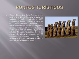  Ilha de Páscoa (ou Rapa Nui, no idioma 
nativo) é a última fronteira à oeste da 
América do Sul. Localizada a 3500 
quilômetros da costa chilena, suas raízes 
são essencialmente polinésias que 
estabeleceram uma civilização singular e 
cheia de mistérios. Os incones marcantes 
deste povo são os moais, gigantescas 
estátuas de pedra vulcânicas, de 1 a 10 
metros de altura e pesando até 80 
toneladas, espalham-se por todo o 
perímetro da ilha. Conhecer a Ilha de 
Páscoa é um experiência única. 
 