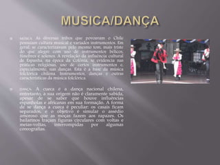  MÚSICA: As diversas tribos que povoavam o Chile 
possuíam cultura musical e variados instrumentos. Em 
geral, se caracterizavam pelo mesmo tom, mais triste 
do que alegre com uso de instrumentos bélicos, 
fúnebres e solenes. A revelação da influência cultural 
de Espanha, na época da Colônia, se evidencia nas 
práticas religiosas, uso de certos instrumentos e, 
especialmente, nas danças. Esta é a base da música 
folclórica chilena. Instrumentos, danças e outras 
características da música folclórica. 
 DANÇA: A cueca é a dança nacional chilena, 
entretanto, a sua origem não é claramente sabida, 
apesar de se saber que houve influências 
espanholas e africanas em sua formação. A forma 
de se dança a cueca é peculiar: os casais ficam 
separados, e o objetivo é simular o assédio 
amoroso que as moças fazem aos rapazes. Os 
bailarinos traçam figuras circulares com voltas e 
meias-voltas, interrompidas por algumas 
coreografias. 
 