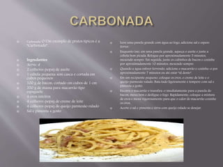  Carbonada: O Um exemplo de pratos típicos é a 
“Carbonada”. 
 Ingredientes 
 Serve: 4 
 2 colheres (sopa) de azeite 
 1 cebola pequena sem casca e cortada em 
cubos pequenos 
 100 g de bacon, cortado em cubos de 1 cm 
 350 g de massa para macarrão tipo 
espaguete 
 4 ovos inteiros 
 4 colheres (sopa) de creme de leite 
 4 colheres (sopa) de queijo parmesão ralado 
 Sal e pimenta a gosto 
 Leve uma panela grande com água ao fogo, adicione sal e espere 
ferver. 
 Enquanto isso, em uma panela grande, aqueça o azeite e junte a 
cebola bem picada. Refogue por aproximadamente 5 minutos, 
mexendo sempre. Em seguida, junte os cubinhos de bacon e cozinhe 
por aproximadamente 10 minutos, mexendo sempre. 
 Quando a água estiver fervendo, adicione o macarrão e cozinhe-o por 
aproximadamente 7 minutos ou até estar “al dente”. 
 Em um recipiente pequeno, coloque os ovos, o creme de leite e o 
queijo parmesão ralado. Bata tudo ligeiramente e tempere com sal e 
pimenta a gosto. 
 Escorra o macarrão e transfira-o imediatamente para a panela do 
bacon, mexa bem e desligue o fogo. Rapidamente, coloque a mistura 
de ovos e mexa vigorosamente para que o calor do macarrão cozinhe 
os ovos. 
 Acerte o sal e pimenta e sirva com queijo ralado se desejar. 
 
