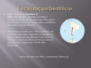  Chile, oficialmente República do 
Chile (em espanhol: República de Chile) , é 
um país da América do Sul, que ocupa uma longa e 
estreita faixa costeira encravada entre acordilheira 
dos Andes e o oceano Pacífico. 
 Faz fronteira ao norte com oPeru , a nordeste com 
aBolívia , a leste com aArgentina e aPassagem de 
Drake , a ponta mais meridional do país. É um dos 
dois únicos países da América do Sul que não tem 
uma fronteira comum com o Brasil, além 
do Equador. 
Aquele que nasce no Chile, é considerado Chileno (a). 
 