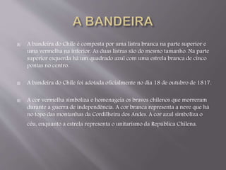  A bandeira do Chile é composta por uma listra branca na parte superior e 
uma vermelha na inferior. As duas listras são do mesmo tamanho. Na parte 
superior esquerda há um quadrado azul com uma estrela branca de cinco 
pontas no centro. 
 A bandeira do Chile foi adotada oficialmente no dia 18 de outubro de 1817. 
 A cor vermelha simboliza e homenageia os bravos chilenos que morreram 
durante a guerra de independência. A cor branca representa a neve que há 
no topo das montanhas da Cordilheira dos Andes. A cor azul simboliza o 
céu, enquanto a estrela representa o unitarismo da República Chilena. 
 