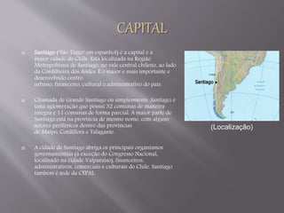  Santiago ("São Tiago" em espanhol) é a capital e a 
maior cidade do Chile. Está localizada na Região 
Metropolitana de Santiago, no vale central chileno, ao lado 
da Cordilheira dos Andes. É o maior e mais importante e 
desenvolvido centro 
urbano, financeiro, cultural e administrativo do país. 
 Chamada de Grande Santiago ou simplesmente Santiago , é 
uma aglomeração que possui 32 comunas de maneira 
íntegra e 11 comunas de forma parcial. A maior parte de 
Santiago está na província de mesmo nome, com alguns 
setores periféricos dentro das províncias 
de Maipo, Cordillera e Talagante. 
 A cidade de Santiago abriga os principais organismos 
governamentais (à exceção do Congresso Nacional, 
localizado na cidade Valparaíso), financeiros, 
administrativos, comerciais e culturais do Chile. Santiago 
também é sede da CEPAL. 
(Localização) 
 