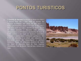  O Deserto do Atacama localizado no Norte do Chile é 
o deserto mais alto e mais árido do mundo. Em 
algumas localidades não chove há 400 anos e o 
índice pluviométrico anual é 0,1 mm. O Atacama é 
250 vezes mais seco que o deserto do Saara. Apesar 
do clima inóspito o Atacama com planícies 
ultrapassam os 4.000 metros e montanhas de mais de 
6.000 metros é um lugar de incríveis maravilhas 
naturais e espetaculares formações geológicas. San 
Pedro do Atacama é a cidade que concentra os 
principais meios de hospedagem e serviços 
turísticos locais. Os principais atrativos da região 
são: Salar de Atacama, Salar de Tara, Lagunas 
Altiplânicas, Vale da Morte, Vale da Lua e Geisers del 
Tatio. 
 