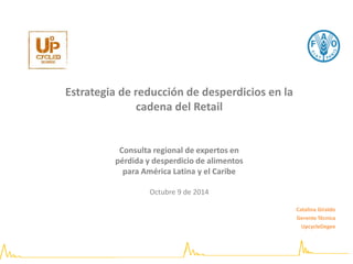 Estrategia de reducción de desperdicios en la 
cadena del Retail 
Consulta regional de expertos en 
pérdida y desperdicio de alimentos 
para América Latina y el Caribe 
Octubre 9 de 2014 
Catalina Giraldo 
Gerente Técnica 
UpcycleDegee 
 