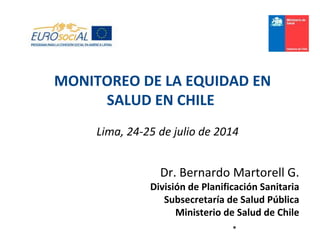 *
Lima, 24-25 de julio de 2014
Dr. Bernardo Martorell G.
División de Planificación Sanitaria
Subsecretaría de Salud Pública
Ministerio de Salud de Chile
MONITOREO DE LA EQUIDAD EN
SALUD EN CHILE
 
