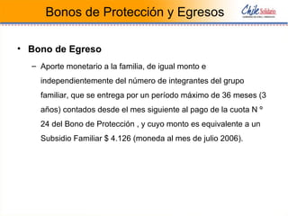 Bonos de Protección y Egresos
• Bono de Egreso
– Aporte monetario a la familia, de igual monto e
independientemente del número de integrantes del grupo
familiar, que se entrega por un período máximo de 36 meses (3
años) contados desde el mes siguiente al pago de la cuota N º
24 del Bono de Protección , y cuyo monto es equivalente a un
Subsidio Familiar $ 4.126 (moneda al mes de julio 2006).
 