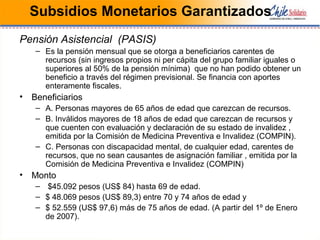 Subsidios Monetarios Garantizados
Pensión Asistencial (PASIS)
– Es la pensión mensual que se otorga a beneficiarios carentes de
recursos (sin ingresos propios ni per cápita del grupo familiar iguales o
superiores al 50% de la pensión mínima) que no han podido obtener un
beneficio a través del régimen previsional. Se financia con aportes
enteramente fiscales.
• Beneficiarios
– A. Personas mayores de 65 años de edad que carezcan de recursos.
– B. Inválidos mayores de 18 años de edad que carezcan de recursos y
que cuenten con evaluación y declaración de su estado de invalidez ,
emitida por la Comisión de Medicina Preventiva e Invalidez (COMPIN).
– C. Personas con discapacidad mental, de cualquier edad, carentes de
recursos, que no sean causantes de asignación familiar , emitida por la
Comisión de Medicina Preventiva e Invalidez (COMPIN)
• Monto
– $45.092 pesos (US$ 84) hasta 69 de edad.
– $ 48.069 pesos (US$ 89,3) entre 70 y 74 años de edad y
– $ 52.559 (US$ 97,6) más de 75 años de edad. (A partir del 1º de Enero
de 2007).
 