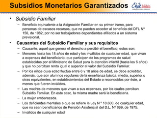 Subsidios Monetarios Garantizados
• Subsidio Familiar
– Beneficio equivalente a la Asignación Familiar en su primer tramo, para
personas de escasos recursos, que no pueden acceder al beneficio del DFL Nº
150, de 1982, por no ser trabajadores dependientes afiliados a un sistema
previsional.
• Causantes del Subsidio Familiar y sus requisitos
– Causante, aquel que genera el derecho a percibir el beneficio, estos son:
– Menores hasta los 18 años de edad y los inválidos de cualquier edad, que vivan
a expensas del beneficiario, que participen de los programas de salud
establecidos por el Ministerio de Salud para la atención infantil (hasta los 6 años)
y que no perciban renta igual o superior al valor del Subsidio Familiar.
– Por los niños cuya edad fluctúa entre 6 y 18 años de edad, se debe acreditar,
además, que son alumnos regulares de la enseñanza básica, media, superior u
otras equivalentes, en establecimientos del Estado o reconocidos por éste, a
menos que fueren inválidos.
– Las madres de menores que vivan a sus expensas, por los cuales perciban
Subsidio Familiar. En este caso, la misma madre será la beneficiaria.
– La mujer embarazada.
– Los deficientes mentales a que se refiere la Ley N º 18.600, de cualquier edad,
que no sean beneficiarios de Pensión Asistencial del D.L. Nº 869, de 1975.
– Inválidos de cualquier edad
 