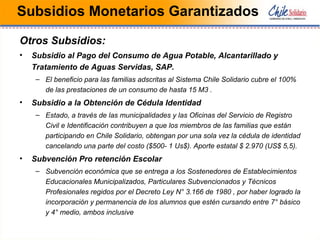 Subsidios Monetarios Garantizados
Otros Subsidios:
• Subsidio al Pago del Consumo de Agua Potable, Alcantarillado y
Tratamiento de Aguas Servidas, SAP.
– El beneficio para las familias adscritas al Sistema Chile Solidario cubre el 100%
de las prestaciones de un consumo de hasta 15 M3 .
• Subsidio a la Obtención de Cédula Identidad
– Estado, a través de las municipalidades y las Oficinas del Servicio de Registro
Civil e Identificación contribuyen a que los miembros de las familias que están
participando en Chile Solidario, obtengan por una sola vez la cédula de identidad
cancelando una parte del costo ($500- 1 Us$). Aporte estatal $ 2.970 (US$ 5,5).
• Subvención Pro retención Escolar
– Subvención económica que se entrega a los Sostenedores de Establecimientos
Educacionales Municipalizados, Particulares Subvencionados y Técnicos
Profesionales regidos por el Decreto Ley N° 3.166 de 1980 , por haber logrado la
incorporación y permanencia de los alumnos que estén cursando entre 7° básico
y 4° medio, ambos inclusive
 