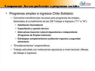• Programas empleo e ingresos Chile Solidario:
– Convenios transferencias recursos para programas de empleo,
destinados al cumplimiento de las CM Trabajo e Ingresos (“T1” e “I4”):
• Habilitación Sociolaboral
• Capacitación y apresto técnico
• Alternativas Inserción Laboral dependiente e independiente
(Programas de Empleo Indirecto)
• Estrategias complementarias sustitución ingresos y seguridad
alimentaria
– “Encadenamientos” programáticos
– Trabajo articulado con instituciones ejecutoras a nivel nacional. (Mesas
de trabajo e ingresos)
Componente Acceso preferente a programas sociales
 