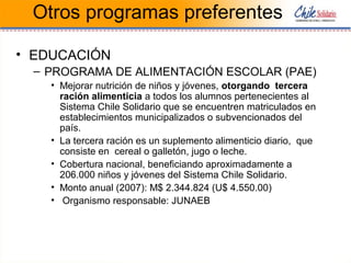 Otros programas preferentes
• EDUCACIÓN
– PROGRAMA DE ALIMENTACIÓN ESCOLAR (PAE)
• Mejorar nutrición de niños y jóvenes, otorgando tercera
ración alimenticia a todos los alumnos pertenecientes al
Sistema Chile Solidario que se encuentren matriculados en
establecimientos municipalizados o subvencionados del
país.
• La tercera ración es un suplemento alimenticio diario, que
consiste en cereal o galletón, jugo o leche.
• Cobertura nacional, beneficiando aproximadamente a
206.000 niños y jóvenes del Sistema Chile Solidario.
• Monto anual (2007): M$ 2.344.824 (U$ 4.550.00)
• Organismo responsable: JUNAEB
 