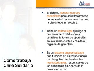 El sistema genera recursos
específicos para aquellos ámbitos
de necesidad de sus usuarios que
la oferta regular no cubre.
Tiene un marco legal que rige el
funcionamiento del sistema,
establece la forma de operación
de sus componentes y regula el
régimen de garantías.
Es un sistema descentralizado
que funciona en estrecho vínculo
con los gobiernos locales, las
municipalidades, responsables de
las principales funciones de la
protección social.
Cómo trabaja
Chile Solidario
 