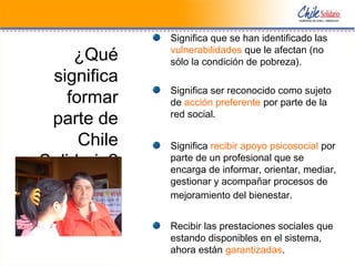 ¿Qué
significa
formar
parte de
Chile
Solidario?
Significa que se han identificado las
vulnerabilidades que le afectan (no
sólo la condición de pobreza).
Significa ser reconocido como sujeto
de acción preferente por parte de la
red social.
Significa recibir apoyo psicosocial por
parte de un profesional que se
encarga de informar, orientar, mediar,
gestionar y acompañar procesos de
mejoramiento del bienestar.
Recibir las prestaciones sociales que
estando disponibles en el sistema,
ahora están garantizadas.
 