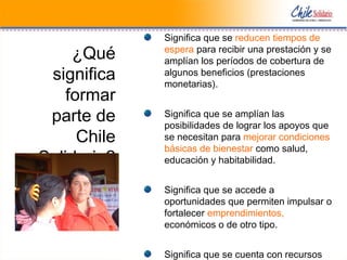 ¿Qué
significa
formar
parte de
Chile
Solidario?
Significa que se reducen tiempos de
espera para recibir una prestación y se
amplían los períodos de cobertura de
algunos beneficios (prestaciones
monetarias).
Significa que se amplían las
posibilidades de lograr los apoyos que
se necesitan para mejorar condiciones
básicas de bienestar como salud,
educación y habitabilidad.
Significa que se accede a
oportunidades que permiten impulsar o
fortalecer emprendimientos,
económicos o de otro tipo.
Significa que se cuenta con recursos
 