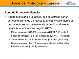 Bonos de Protección y Egresos
Bono de Protección Familiar
• Aporte monetario a la familia, que se entrega por un
período máximo de 24 meses (2 años), y cuyo monto es
decreciente semestralmente, de acuerdo al siguiente
detalle (moneda al mes de julio 2007):
– Primer semestre: $11.139 mensuales (U$ 20.7) (6 cuotas).
– Segundo semestre: $ 8.487 mensuales (U$ 15.7) (6 cuotas)
– Tercer semestre: $ 5.835 mensuales. (U$ 10.8) (6 cuotas)
– Cuarto semestre: $ 4.126; equivalente al valor del Subsidio
Familiar, mensual (U$ 7.6) (6 cuotas) .
 