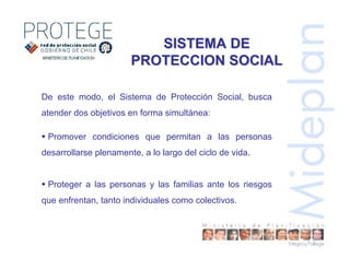 SISTEMA DESISTEMA DE
PROTECCION SOCIALPROTECCION SOCIAL
De este modo, el Sistema de Protección Social, busca
atender dos objetivos en forma simultánea:
Promover condiciones que permitan a las personas
desarrollarse plenamente, a lo largo del ciclo de vida.
Proteger a las personas y las familias ante los riesgos
que enfrentan, tanto individuales como colectivos.
 