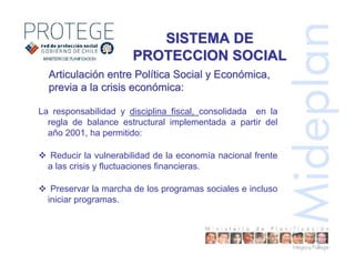 La responsabilidad y disciplina fiscal, consolidada en la
regla de balance estructural implementada a partir del
año 2001, ha permitido:
Reducir la vulnerabilidad de la economía nacional frente
a las crisis y fluctuaciones financieras.
Preservar la marcha de los programas sociales e incluso
iniciar programas.
SISTEMA DESISTEMA DE
PROTECCION SOCIALPROTECCION SOCIAL
ArticulaciArticulacióón entre Poln entre Políítica Social y Econtica Social y Econóómica,mica,
previa a la crisis econprevia a la crisis econóómica:mica:
 