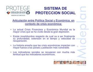 • La actual Crisis Financiera y Económica Mundial es la
mayor crisis que se ha vivido desde la gran depresión.
• Existe incertidumbre respecto de cual va a ser finalmente
su profundidad, extensión en el tiempo y velocidad de
recuperación.
• La historia enseña que las crisis económicas impactan con
mayor fuerza a los países y población más vulnerable.
• Los indicadores sociales se recuperan con mucha más
lentitud que los indicadores económicos.
ArticulaciArticulacióón entre Poln entre Políítica Social y Econtica Social y Econóómica, enmica, en
contexto de crisis econcontexto de crisis econóómica:mica:
SISTEMA DESISTEMA DE
PROTECCION SOCIALPROTECCION SOCIAL
 