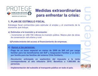 Estrategia fiscal contracíclica para estimular el empleo y el crecimiento de la
economía, que incluye:
a) Estímulos a la inversión y al consumo:
– Incrementar en US$ 700 millones la inversión pública. Masivo plan de obras
de conservación vial urbana y rural.
b)Fortalecimiento del acceso al financiamiento de empresas.
Medidas extraordinarias
para enfrentar la crisis:
1. PLAN DE ESTÍMULO FISCAL
c) Apoyo a las personas:
–Pago de un bono especial en marzo de 2009 de $40 mil por carga
familiar para los beneficiarios del SUF y Asignación Familiar y un bono
por familia para las familias del sistema Chile Solidario.
–Devolución anticipada en septiembre del impuesto a la renta
correspondiente al año tributario 2010. Beneficia a 1.000.000 de
personas.
–Implementación del subsidio al transporte público en todo el país.
 