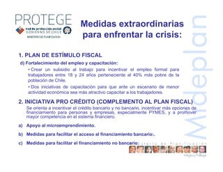d) Fortalecimiento del empleo y capacitación:
• Crear un subsidio al trabajo para incentivar el empleo formal para
trabajadores entre 18 y 24 años perteneciente al 40% más pobre de la
población de Chile.
• Dos iniciativas de capacitación para que ante un escenario de menor
actividad económica sea más atractivo capacitar a los trabajadores.
1. PLAN DE ESTÍMULO FISCAL
Medidas extraordinarias
para enfrentar la crisis:
Se orienta a incentivar el crédito bancario y no bancario, incentivar más opciones de
financiamiento para personas y empresas, especialmente PYMES, y a promover
mayor competencia en el sistema financiero.
a) Apoyo al microemprendimiento.
b) Medidas para facilitar el acceso al financiamiento bancario:.
c) Medidas para facilitar el financiamiento no bancario:
2. INICIATIVA PRO CRÉDITO (COMPLEMENTO AL PLAN FISCAL)
 