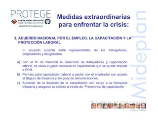 3. ACUERDO NACIONAL POR EL EMPLEO, LA CAPACITACIÓN Y LA
PROTECCIÓN LABORAL
El acuerdo suscrito entre representantes de los trabajadores,
empleadores y del gobierno.
a) Con el fin de fomentar la Retención de trabajadores y capacitación
laboral, se eleva el gasto mensual en capacitación que se puede imputar
a PPM.
b) Permiso para capacitación laboral a pactar con el empleador con acceso
al Seguro de Cesantía y sin goce de remuneraciones.
c) Aumento de la duración de la capacitación con cargo a la franquicia
tributaria y asegurar su calidad a través de Precontrato de capacitación
Medidas extraordinarias
para enfrentar la crisis:
 