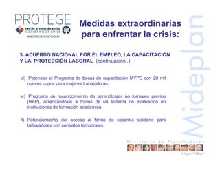 3. ACUERDO NACIONAL POR EL EMPLEO, LA CAPACITACIÓN
Y LA PROTECCIÓN LABORAL (continuación..)
d) Potenciar el Programa de becas de capacitación MYPE con 20 mil
nuevos cupos para mujeres trabajadoras.
e) Programa de reconocimiento de aprendizajes no formales previos
(RAP), acreditándolos a través de un sistema de evaluación en
instituciones de formación académica.
f) Potenciamiento del acceso al fondo de cesantía solidario para
trabajadores con contratos temporales.
Medidas extraordinarias
para enfrentar la crisis:
 
