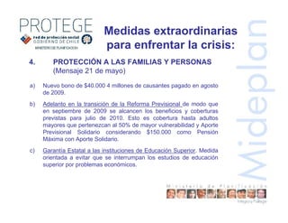 4. PROTECCIÓN A LAS FAMILIAS Y PERSONAS
(Mensaje 21 de mayo)
a) Nuevo bono de $40.000 4 millones de causantes pagado en agosto
de 2009.
b) Adelanto en la transición de la Reforma Previsional de modo que
en septiembre de 2009 se alcancen los beneficios y coberturas
previstas para julio de 2010. Esto es cobertura hasta adultos
mayores que pertenezcan al 50% de mayor vulnerabilidad y Aporte
Previsional Solidario considerando $150.000 como Pensión
Máxima con Aporte Solidario.
c) Garantía Estatal a las instituciones de Educación Superior. Medida
orientada a evitar que se interrumpan los estudios de educación
superior por problemas económicos.
Medidas extraordinarias
para enfrentar la crisis:
 