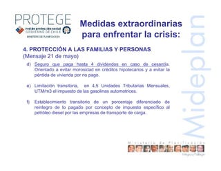 4. PROTECCIÓN A LAS FAMILIAS Y PERSONAS
(Mensaje 21 de mayo)
d) Seguro que paga hasta 4 dividendos en caso de cesantía.
Orientado a evitar morosidad en créditos hipotecarios y a evitar la
pérdida de vivienda por no pago.
e) Limitación transitoria, en 4,5 Unidades Tributarias Mensuales,
UTM/m3 el impuesto de las gasolinas automotrices.
f) Establecimiento transitorio de un porcentaje diferenciado de
reintegro de lo pagado por concepto de impuesto específico al
petróleo diesel por las empresas de transporte de carga.
Medidas extraordinarias
para enfrentar la crisis:
 