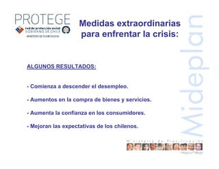 ALGUNOS RESULTADOS:
- Comienza a descender el desempleo.
- Aumentos en la compra de bienes y servicios.
- Aumenta la confianza en los consumidores.
- Mejoran las expectativas de los chilenos.
Medidas extraordinarias
para enfrentar la crisis:
 