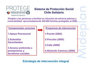 Dirigido a las personas y familias en situación de extrema pobreza y
vulnerabilidad: aproximadamente 350.000 familias protegidas al 2008
Programas de intervención
1.Puente (2002)
2.Vínculos (2005)
3.Calle (2006)
4.Abriendo Caminos (2008)
Componentes comunes
1.Apoyo Psicosocial
2.Subsidios
Garantizados
3.Acceso preferente a
prestaciones y
beneficios sociales.
Sistema de ProtecciSistema de Proteccióón Socialn Social
Chile SolidarioChile Solidario
Estrategia de intervención integral
 