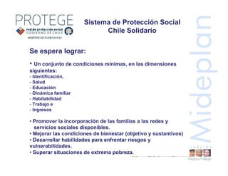 Sistema de Protección Social
Chile Solidario
Se espera lograr:
• Un conjunto de condiciones mínimas, en las dimensiones
siguientes:
- Identificación,
- Salud
- Educación
- Dinámica familiar
- Habitabilidad
- Trabajo e
- Ingresos
• Promover la incorporación de las familias a las redes y
servicios sociales disponibles.
• Mejorar las condiciones de bienestar (objetivo y sustantivos)
• Desarrollar habilidades para enfrentar riesgos y
vulnerabilidades.
• Superar situaciones de extrema pobreza.
 