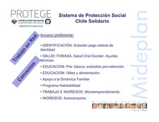 Sistema de Protección Social
Chile Solidario
Acceso preferente:
• IDENTIFICACIÓN: Subsidio pago cédula de
identidad
• SALUD: FONASA, Salud Oral Escolar, Ayudas
técnicas.
• EDUCACION: Pre- básica; subsidios pro-retención
• EDUCACION: Útiles y alimentación.
• Apoyo a la Dinámica Familiar
• Programa Habitabilidad
• TRABAJO E INGRESOS: Microemprendimiento.
• INGRESOS: Autoconsumo.
Trabajo
en
Red
Convenios
 