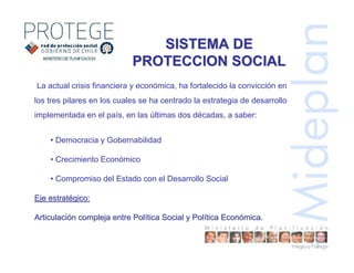 SISTEMA DESISTEMA DE
PROTECCION SOCIALPROTECCION SOCIAL
La actual crisis financiera y económica, ha fortalecido la convicción en
los tres pilares en los cuales se ha centrado la estrategia de desarrollo
implementada en el país, en las últimas dos décadas, a saber:
• Democracia y Gobernabilidad
• Crecimiento Económico
• Compromiso del Estado con el Desarrollo Social
Eje estratEje estratéégico:gico:
ArticulaciArticulacióón compleja entre Poln compleja entre Políítica Social y Poltica Social y Políítica Econtica Econóómicamica.
 