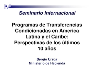 Seminario Internacional
Programas de Transferencias
Condicionadas en America
Latina y el Caribe:
Perspectivas de los últimos
10 años
Sergio Urzúa
Ministerio de Hacienda
 