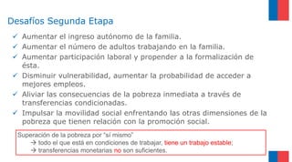 Desafíos Segunda Etapa
 Aumentar el ingreso autónomo de la familia.
 Aumentar el número de adultos trabajando en la familia.
 Aumentar participación laboral y propender a la formalización de
ésta.
 Disminuir vulnerabilidad, aumentar la probabilidad de acceder a
mejores empleos.
 Aliviar las consecuencias de la pobreza inmediata a través de
transferencias condicionadas.
 Impulsar la movilidad social enfrentando las otras dimensiones de la
pobreza que tienen relación con la promoción social.
Superación de la pobreza por “sí mismo”
 todo el que está en condiciones de trabajar, tiene un trabajo estable;
 transferencias monetarias no son suficientes.
 