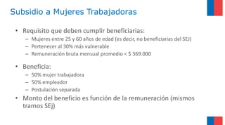 Subsidio a Mujeres Trabajadoras
• Requisito que deben cumplir beneficiarias:
– Mujeres entre 25 y 60 años de edad (es decir, no beneficiarias del SEJ)
– Pertenecer al 30% más vulnerable
– Remuneración bruta mensual promedio < $ 369.000
• Beneficia:
– 50% mujer trabajadora
– 50% empleador
– Postulación separada
• Monto del beneficio es función de la remuneración (mismos
tramos SEj)
 