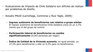 • Evaluaciones de Impacto de Chile Solidario son difíciles de realizar
por problemas de diseño.
• Estudio PNUD (Larrañaga, Contreras y Ruiz Tagle, 2009):
– Ingreso autónomo de beneficiarios cae relativo a grupo similar:
El ingreso autónomo de beneficiarios Chile Solidario crece en un 3,7%
menos que el del grupo de control.
– Participación laboral de beneficiarios no cambia
significativamente (0,043 personas por hogar)
– Índice de Calidad de la Vivienda aumenta, en igual periodo, un
27,3% para beneficiarios y sólo un 4,3% para no beneficiarios.
6Gobierno de Chile | Ministerio de Planificación
 