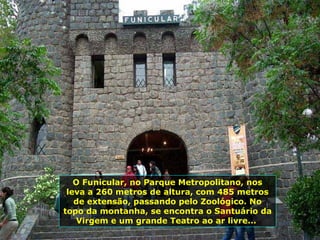 O Funicular, no Parque Metropolitano, nos
leva a 260 metros de altura, com 485 metros
de extensão, passando pelo Zoológico. No
topo da montanha, se encontra o Santuário da
Virgem e um grande Teatro ao ar livre...
 