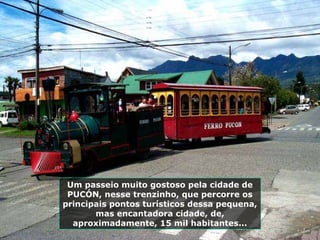 Um passeio muito gostoso pela cidade de
PUCÓN, nesse trenzinho, que percorre os
principais pontos turísticos dessa pequena,
mas encantadora cidade, de,
aproximadamente, 15 mil habitantes...
 