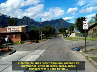 Villarica, de suas ruas tranqüilas, rodeada de
montanhas, cheia de lojas, bares, cafés,
restaurantes e bons hotéis...
 