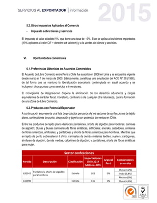 5.2.Otros impuestos Aplicados al Comercio
- Impuesto sobre bienes y servicios
El Impuesto al valor añadido IVA, que tiene una tasa de 19%. Este se aplica a los bienes importados
(19% aplicado al valor CIF + derecho ad valorem) y a la ventas de bienes y servicios.
VI. Oportunidades comerciales
6.1.Preferencias Obtenidas en Acuerdos Comerciales
El Acuerdo de Libre Comercio entre Perú y Chile fue suscrito en 2006 en Lima y se encuentra vigente
desde marzo el 1 de marzo de 2009. Básicamente, constituye una ampliación del ACE N° 38 (1998),
de tal forma que se mantuvo la liberalización arancelaria contemplada en aquel acuerdo y se
incluyeron otros puntos como servicios e inversiones.
El cronograma de desgravación dispone la eliminación de los derechos aduaneros y cargas
equivalentes de carácter fiscal, monetario, cambiario o de cualquier otra naturaleza, para la formación
de una Zona de Libre Comercio.
6.2.Productos con Potencial Exportador
A continuación se presenta una lista de productos peruanos de los sectores de confecciones de tejido
plano, confecciones de punto, decoración y joyería con potencial de ventas en Chile.
Entre los productos de tejido plano destacan pantalones, shorts de algodón para hombres; camisas
de algodón; blusas y blusas camiseras de fibras sintéticas, artificiales; anoraks, cazadoras, similares
de fibras sintéticas, artificiales; y pantalones y shorts de fibras sintéticas para hombres. Mientras que
en tejido de punto sobresalieron t shirts, camisetas de demás materias textiles; sueters, cardiganes,
similares de algodón; demás medias, calcetines de algodón; y pantalones, shorts de fibras sintéticas
para mujer.
Sector confecciones
Partida Descripción Clasificación
Importaciones
Chile 2014
Millones US$
Arancel
Perú
Competidores
aranceles
620342
Pantalones, shorts de algodón
para hombres
Estrella 162 0%
China (4,2%)
India (5,8%)
México (0%)
610990 Estrella 146 0% China (4,6%)
 