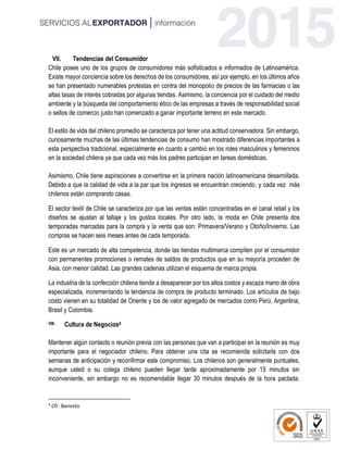 VII. Tendencias del Consumidor
Chile posee uno de los grupos de consumidores más sofisticados e informados de Latinoamérica.
Existe mayor conciencia sobre los derechos de los consumidores, así por ejemplo, en los últimos años
se han presentado numerables protestas en contra del monopolio de precios de las farmacias o las
altas tasas de interés cobradas por algunas tiendas. Asimismo, la conciencia por el cuidado del medio
ambiente y la búsqueda del comportamiento ético de las empresas a través de responsabilidad social
o sellos de comercio justo han comenzado a ganar importante terreno en este mercado.
El estilo de vida del chileno promedio se caracteriza por tener una actitud conservadora. Sin embargo,
curiosamente muchas de las últimas tendencias de consumo han mostrado diferencias importantes a
esta perspectiva tradicional, especialmente en cuanto a cambio en los roles masculinos y femeninos
en la sociedad chilena ya que cada vez más los padres participan en tareas domésticas.
Asimismo, Chile tiene aspiraciones a convertirse en la primera nación latinoamericana desarrollada.
Debido a que la calidad de vida a la par que los ingresos se encuentran creciendo, y cada vez más
chilenos están comprando casas.
El sector textil de Chile se caracteriza por que las ventas están concentradas en el canal retail y los
diseños se ajustan al tallaje y los gustos locales. Por otro lado, la moda en Chile presenta dos
temporadas marcadas para la compra y la venta que son: Primavera/Verano y Otoño/Invierno. Las
compras se hacen seis meses antes de cada temporada.
Este es un mercado de alta competencia, donde las tiendas multimarca compiten por el consumidor
con permanentes promociones o remates de saldos de productos que en su mayoría proceden de
Asia, con menor calidad. Las grandes cadenas utilizan el esquema de marca propia.
La industria de la confección chilena tiende a desaparecer por los altos costos y escaza mano de obra
especializada, incrementando la tendencia de compra de producto terminado. Los artículos de bajo
costo vienen en su totalidad de Oriente y los de valor agregado de mercados como Perú, Argentina,
Brasil y Colombia.
VIII. Cultura de Negocios4
Mantener algún contacto o reunión previa con las personas que van a participar en la reunión es muy
importante para el negociador chileno. Para obtener una cita se recomienda solicitarla con dos
semanas de anticipación y reconfirmar este compromiso. Los chilenos son generalmente puntuales,
aunque usted o su colega chileno pueden llegar tarde aproximadamente por 15 minutos sin
inconveniente, sin embargo no es recomendable llegar 30 minutos después de la hora pactada.
4
Cfr. Banesto
 