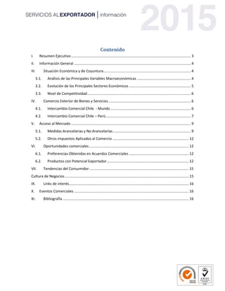 Contenido
I. Resumen Ejecutivo...................................................................................................................... 3
II. Información General ................................................................................................................... 4
III. Situación Económica y de Coyuntura...................................................................................... 4
3.1. Análisis de las Principales Variables Macroeconómicas ..................................................... 4
3.2. Evolución de los Principales Sectores Económicos ............................................................. 5
3.3. Nivel de Competitividad...................................................................................................... 6
IV. Comercio Exterior de Bienes y Servicios ................................................................................. 6
4.1. Intercambio Comercial Chile - Mundo ............................................................................... 6
4.2. Intercambio Comercial Chile – Perú.................................................................................... 7
V. Acceso al Mercado ...................................................................................................................... 9
5.1. Medidas Arancelarias y No Arancelarias............................................................................. 9
5.2. Otros impuestos Aplicados al Comercio ........................................................................... 12
VI. Oportunidades comerciales .................................................................................................. 12
6.1. Preferencias Obtenidas en Acuerdos Comerciales ........................................................... 12
6.2. Productos con Potencial Exportador................................................................................. 12
VII. Tendencias del Consumidor.................................................................................................. 15
Cultura de Negocios .......................................................................................................................... 15
IX. Links de interés...................................................................................................................... 16
X. Eventos Comerciales ................................................................................................................. 16
XI. Bibliografía ............................................................................................................................ 16
 