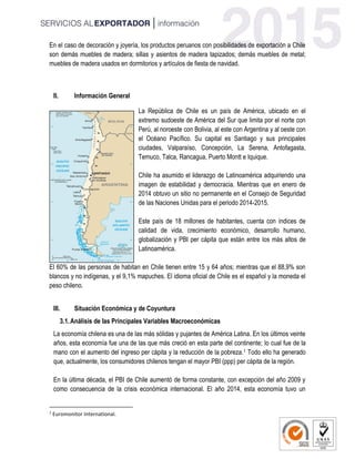 En el caso de decoración y joyería, los productos peruanos con posibilidades de exportación a Chile
son demás muebles de madera; sillas y asientos de madera tapizados; demás muebles de metal;
muebles de madera usados en dormitorios y artículos de fiesta de navidad.
II. Información General
La República de Chile es un país de América, ubicado en el
extremo sudoeste de América del Sur que limita por el norte con
Perú, al noroeste con Bolivia, al este con Argentina y al oeste con
el Océano Pacífico. Su capital es Santiago y sus principales
ciudades, Valparaíso, Concepción, La Serena, Antofagasta,
Temuco, Talca, Rancagua, Puerto Montt e Iquique.
Chile ha asumido el liderazgo de Latinoamérica adquiriendo una
imagen de estabilidad y democracia. Mientras que en enero de
2014 obtuvo un sitio no permanente en el Consejo de Seguridad
de las Naciones Unidas para el periodo 2014-2015.
Este país de 18 millones de habitantes, cuenta con índices de
calidad de vida, crecimiento económico, desarrollo humano,
globalización y PBI per cápita que están entre los más altos de
Latinoamérica.
El 60% de las personas de habitan en Chile tienen entre 15 y 64 años; mientras que el 88,9% son
blancos y no indígenas, y el 9,1% mapuches. El idioma oficial de Chile es el español y la moneda el
peso chileno.
III. Situación Económica y de Coyuntura
3.1.Análisis de las Principales Variables Macroeconómicas
La economía chilena es una de las más sólidas y pujantes de América Latina. En los últimos veinte
años, esta economía fue una de las que más creció en esta parte del continente; lo cual fue de la
mano con el aumento del ingreso per cápita y la reducción de la pobreza.1 Todo ello ha generado
que, actualmente, los consumidores chilenos tengan el mayor PBI (ppp) per cápita de la región.
En la última década, el PBI de Chile aumentó de forma constante, con excepción del año 2009 y
como consecuencia de la crisis económica internacional. El año 2014, esta economía tuvo un
1
Euromonitor International.
 
