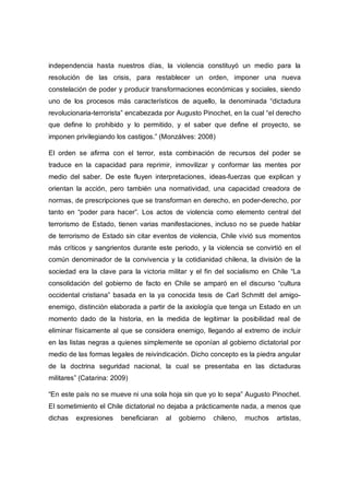 independencia hasta nuestros días, la violencia constituyó un medio para la
resolución de las crisis, para restablecer un orden, imponer una nueva
constelación de poder y producir transformaciones económicas y sociales, siendo
uno de los procesos más característicos de aquello, la denominada “dictadura
revolucionaria-terrorista” encabezada por Augusto Pinochet, en la cual “el derecho
que define lo prohibido y lo permitido, y el saber que define el proyecto, se
imponen privilegiando los castigos.” (Monzálves: 2008)
El orden se afirma con el terror, esta combinación de recursos del poder se
traduce en la capacidad para reprimir, inmovilizar y conformar las mentes por
medio del saber. De este fluyen interpretaciones, ideas-fuerzas que explican y
orientan la acción, pero también una normatividad, una capacidad creadora de
normas, de prescripciones que se transforman en derecho, en poder-derecho, por
tanto en “poder para hacer”. Los actos de violencia como elemento central del
terrorismo de Estado, tienen varias manifestaciones, incluso no se puede hablar
de terrorismo de Estado sin citar eventos de violencia, Chile vivió sus momentos
más críticos y sangrientos durante este periodo, y la violencia se convirtió en el
común denominador de la convivencia y la cotidianidad chilena, la división de la
sociedad era la clave para la victoria militar y el fin del socialismo en Chile “La
consolidación del gobierno de facto en Chile se amparó en el discurso “cultura
occidental cristiana” basada en la ya conocida tesis de Carl Schmitt del amigo-
enemigo, distinción elaborada a partir de la axiología que tenga un Estado en un
momento dado de la historia, en la medida de legitimar la posibilidad real de
eliminar físicamente al que se considera enemigo, llegando al extremo de incluir
en las listas negras a quienes simplemente se oponían al gobierno dictatorial por
medio de las formas legales de reivindicación. Dicho concepto es la piedra angular
de la doctrina seguridad nacional, la cual se presentaba en las dictaduras
militares” (Catarina: 2009)
“En este país no se mueve ni una sola hoja sin que yo lo sepa” Augusto Pinochet.
El sometimiento el Chile dictatorial no dejaba a prácticamente nada, a menos que
dichas expresiones beneficiaran al gobierno chileno, muchos artistas,
 