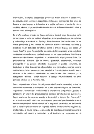 intelectuales, escritores, académicos, periodistas fueron exiliados o asesinados,
las escuelas eran centros de capacitación militar, por ejemplo; los días lunes se
llevaba a cabo honores a la bandera y la patria, así como el canto del himno
nacional, existían brigadas entre los estudiantes que tenían entrenamiento militar y
servían como apoyo policial.
En el año en el que el golpe de Estado se hizo se declaró toque de queda a partir
de las tres de la tarde, de prohibió a los civiles andar por el centro de las ciudades
y se les obligó al encierro, en Santiago, inmediatamente, las instalaciones de las
radios principales y los canales de televisión fueron silenciadas, locutores y
directores fueron detenidos por atentar contra el orden y la paz, todo desde un
marco “legal” la presa fue destruida, se pisoteó la libre expresión y los periódicos
nacionales fueran alienados con la dictadura, en las zonas rurales se detuvieron y
ejecutaron a los líderes campesinos, el campo evitaba el progreso de Chile, los
pro-allendistas atacados por el miedo, quemaron, escondieron, olvidaron
propaganda y su pasado allendista, ilegalizaron el partido comunista, se
trasladaron a miles de personas a los estadios y se nombraban, quienes entre la
multitud escuchaban su nombre, eran ejecutados , los estudiantes también fueron
víctimas de la dictadura, asesinados por considerarlos pro-comunistas y los
trabajadores mineros fueron forzados a trabajar inhumanamente, un cruel
parecido a lo que fue la Alemania nazi.
Como se puede ver, el tema del peligro que significaba la presencia y actuar de
ciudadanos nacionales o extranjeros, los cuales bajo la categoría de “activistas”,
“agitadores”, “extremistas”, “delincuentes” o simplemente “antipatriotas”, pasaba a
constituirse en una de las preocupaciones centrales para las nuevas autoridades.
Como una forma de enfrentar aquello, la Junta dictó el decreto “Ley Número 81”
en el cual estableció sanciones para aquellas personas que desobedecieran el
llamado del gobierno. Así en nombre de la seguridad del Estado, se sancionará
con la pena de presidio menor en su grado máximo o extrañamiento mayor en su
grado medio, al mismo tiempo, se dispondrá de medidas administrativas como la
cancelación del pasaporte respectivo, si el inculpado se encontrase en el
 