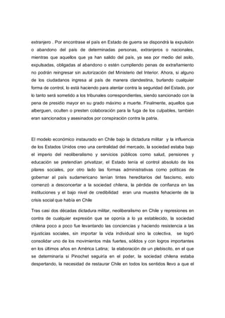 extranjero . Por encontrase el país en Estado de guerra se dispondrá la expulsión
o abandono del país de determinadas personas, extranjeros o nacionales,
mientras que aquellos que ya han salido del país, ya sea por medio del asilo,
expulsadas, obligadas al abandono o estén cumpliendo penas de extrañamiento
no podrán reingresar sin autorización del Ministerio del Interior. Ahora, si alguno
de los ciudadanos ingresa al país de manera clandestina, burlando cualquier
forma de control, lo está haciendo para atentar contra la seguridad del Estado, por
lo tanto será sometido a los tribunales correspondientes, siendo sancionado con la
pena de presidio mayor en su grado máximo a muerte. Finalmente, aquellos que
alberguen, oculten o presten colaboración para la fuga de los culpables, también
eran sancionados y asesinados por conspiración contra la patria.
El modelo económico instaurado en Chile bajo la dictadura militar y la influencia
de los Estados Unidos creo una centralidad del mercado, la sociedad estaba bajo
el imperio del neoliberalismo y servicios públicos como salud, pensiones y
educación se pretendían privatizar, el Estado tenía el control absoluto de los
pilares sociales, por otro lado las formas administrativas como políticas de
gobernar al país sudamericano tenían tintes hereditarios del fascismo, esto
comenzó a desconcertar a la sociedad chilena, la pérdida de confianza en las
instituciones y el bajo nivel de credibilidad eran una muestra fehaciente de la
crisis social que había en Chile
Tras casi dos décadas dictadura militar, neoliberalismo en Chile y represiones en
contra de cualquier expresión que se oponía a lo ya establecido, la sociedad
chilena poco a poco fue levantando las conciencias y haciendo resistencia a las
injusticias sociales, sin importar la vida individual sino la colectiva, se logró
consolidar uno de los movimientos más fuertes, sólidos y con logros importantes
en los últimos años en América Latina; la elaboración de un plebiscito, en el que
se determinaría si Pinochet seguiría en el poder, la sociedad chilena estaba
despertando, la necesidad de restaurar Chile en todos los sentidos llevo a que el
 