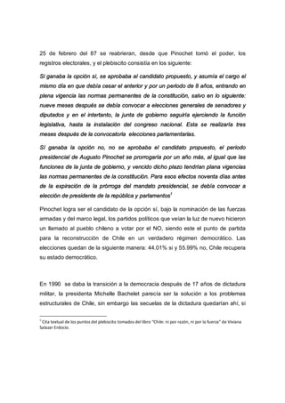 25 de febrero del 87 se reabrieran, desde que Pinochet tomó el poder, los
registros electorales, y el plebiscito consistía en los siguiente:
Si ganaba la opción sí, se aprobaba al candidato propuesto, y asumía el cargo el
mismo día en que debía cesar el anterior y por un periodo de 8 años, entrando en
plena vigencia las normas permanentes de la constitución, salvo en lo siguiente:
nueve meses después se debía convocar a elecciones generales de senadores y
diputados y en el intertanto, la junta de gobierno seguiría ejerciendo la función
legislativa, hasta la instalación del congreso nacional. Esta se realizaría tres
meses después de la convocatoria elecciones parlamentarias.
Sí ganaba la opción no, no se aprobaba el candidato propuesto, el periodo
presidencial de Augusto Pinochet se prorrogaría por un año más, al igual que las
funciones de la junta de gobierno, y vencido dicho plazo tendrían plana vigencias
las normas permanentes de la constitución. Para esos efectos noventa días antes
de la expiración de la prórroga del mandato presidencial, se debía convocar a
elección de presidente de la república y parlamentos1
Pinochet logra ser el candidato de la opción sí, bajo la nominación de las fuerzas
armadas y del marco legal, los partidos políticos que veían la luz de nuevo hicieron
un llamado al pueblo chileno a votar por el NO, siendo este el punto de partida
para la reconstrucción de Chile en un verdadero régimen democrático. Las
elecciones quedan de la siguiente manera: 44.01% si y 55.99% no, Chile recupera
su estado democrático.
En 1990 se daba la transición a la democracia después de 17 años de dictadura
militar, la presidenta Michelle Bachelet parecía ser la solución a los problemas
estructurales de Chile, sin embargo las secuelas de la dictadura quedarían ahí, si
1
Cita textual de los puntos del plebiscito tomados del libro “Chile: ni por razón, ni por la fuerza” de Viviana
Salazar Erdocio.
 