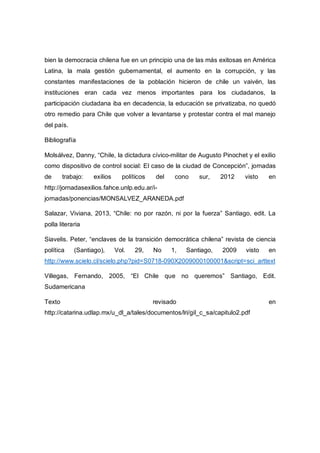 bien la democracia chilena fue en un principio una de las más exitosas en América
Latina, la mala gestión gubernamental, el aumento en la corrupción, y las
constantes manifestaciones de la población hicieron de chile un vaivén, las
instituciones eran cada vez menos importantes para los ciudadanos, la
participación ciudadana iba en decadencia, la educación se privatizaba, no quedó
otro remedio para Chile que volver a levantarse y protestar contra el mal manejo
del país.
Bibliografía
Molsálvez, Danny, “Chile, la dictadura cívico-militar de Augusto Pinochet y el exilio
como dispositivo de control social: El caso de la ciudad de Concepción”, jornadas
de trabajo: exilios políticos del cono sur, 2012 visto en
http://jornadasexilios.fahce.unlp.edu.ar/i-
jornadas/ponencias/MONSALVEZ_ARANEDA.pdf
Salazar, Viviana, 2013, “Chile: no por razón, ni por la fuerza” Santiago, edit. La
polla literaria
Siavelis. Peter, “enclaves de la transición democrática chilena” revista de ciencia
política (Santiago), Vol. 29, No 1, Santiago, 2009 visto en
http://www.scielo.cl/scielo.php?pid=S0718-090X2009000100001&script=sci_arttext
Villegas, Fernando, 2005, “El Chile que no queremos” Santiago, Edit.
Sudamericana
Texto revisado en
http://catarina.udlap.mx/u_dl_a/tales/documentos/lri/gil_c_sa/capitulo2.pdf
 